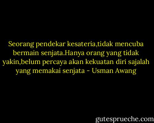 Seorang pendekar kesateria,tidak mencuba bermain senjata.Hanya orang yang tidak yakin,belum percaya akan kekuatan diri sajalah yang memakai senjata - Usman Awang