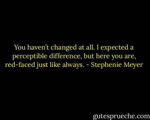 You haven’t changed at all. I expected a perceptible difference, but here you are, red-faced just like always. - Stephenie Meyer