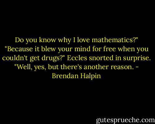 Do you know why I love mathematics?"<br />"Because it blew your mind for free when you couldn't get drugs?"<br />Eccles snorted in surprise. "Well, yes, but there's another reason. - Brendan Halpin