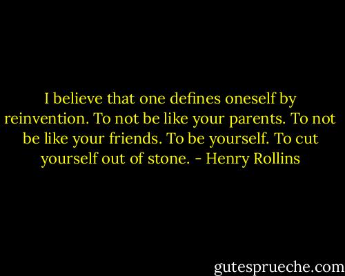 I believe that one defines oneself by reinvention. To not be like your parents. To not be like your friends. To be yourself. To cut yourself out of stone. - Henry Rollins