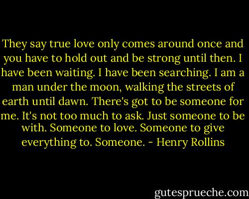 They say true love only comes around once and you have to hold out and be strong until then. I have been waiting. I have been searching. I am a man under the moon, walking the streets of earth until dawn. There's got to be someone for me. It's not too much to ask. Just someone to be with. Someone to love. Someone to give everything to. Someone. - Henry Rollins