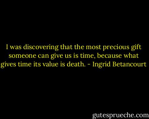 I was discovering that the most precious gift someone can give us is time, because what gives time its value is death. - Ingrid Betancourt