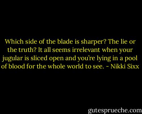 Which side of the blade is sharper? The lie or the truth? It all seems irrelevant when your jugular is sliced open and you’re lying in a pool of blood for the whole world to see. - Nikki Sixx