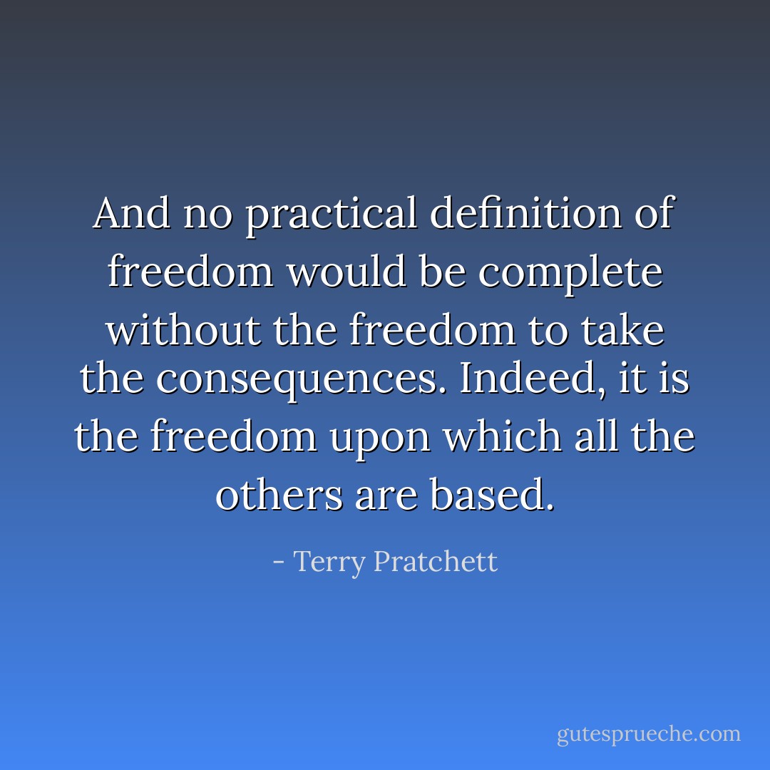 And no practical definition of freedom would be complete without the freedom to take the consequences. Indeed, it is the freedom upon which all the others are based. - Terry Pratchett