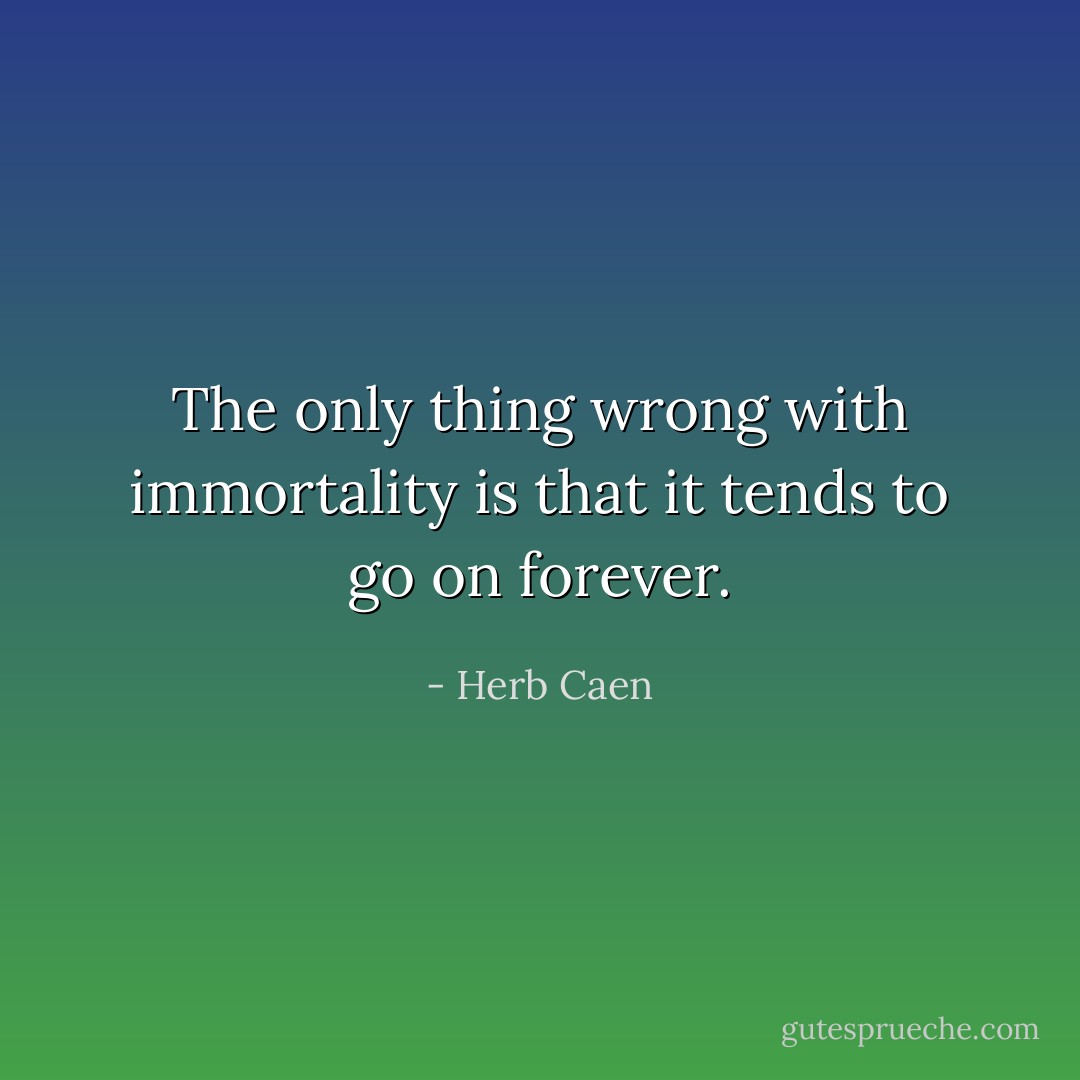 The only thing wrong with immortality is that it tends to go on forever. - Herb Caen