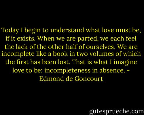 Today I begin to understand what love must be, if it exists. When we are parted, we each feel the lack of the other half of ourselves. We are incomplete like a book in two volumes of which the first has been lost. That is what I imagine love to be: incompleteness in absence. - Edmond de Goncourt