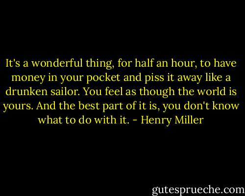 It's a wonderful thing, for half an hour, to have money in your pocket and piss it away like a drunken sailor. You feel as though the world is yours. And the best part of it is, you don't know what to do with it. - Henry Miller