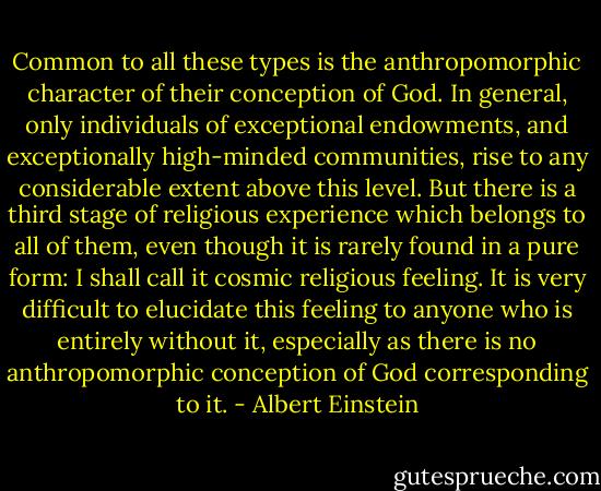 Common to all these types is the anthropomorphic character of their conception of God. In general, only individuals of exceptional endowments, and exceptionally high-minded communities, rise to any considerable extent above this level. But there is a third stage of religious experience which belongs to all of them, even though it is rarely found in a pure form: I shall call it cosmic religious feeling. It is very difficult to elucidate this feeling to anyone who is entirely without it, especially as there is no anthropomorphic conception of God corresponding to it. - Albert Einstein