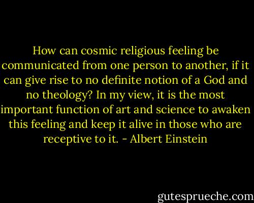 How can cosmic religious feeling be communicated from one person to another, if it can give rise to no definite notion of a God and no theology? In my view, it is the most important function of art and science to awaken this feeling and keep it alive in those who are receptive to it. - Albert Einstein
