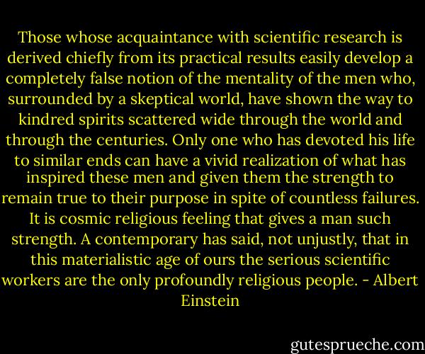 Those whose acquaintance with scientific research is derived chiefly from its practical results easily develop a completely false notion of the mentality of the men who, surrounded by a skeptical world, have shown the way to kindred spirits scattered wide through the world and through the centuries. Only one who has devoted his life to similar ends can have a vivid realization of what has inspired these men and given them the strength to remain true to their purpose in spite of countless failures. It is cosmic religious feeling that gives a man such strength. A contemporary has said, not unjustly, that in this materialistic age of ours the serious scientific workers are the only profoundly religious people. - Albert Einstein