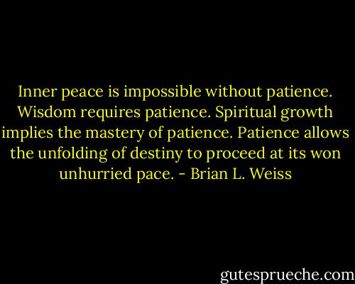 Inner peace is impossible without patience. Wisdom requires patience. Spiritual growth implies the mastery of patience. Patience allows the unfolding of destiny to proceed at its won unhurried pace. - Brian L. Weiss