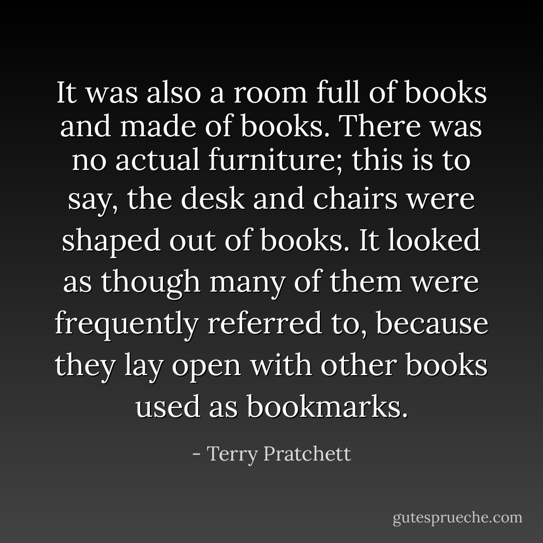 It was also a room full of books and made of books. There was no actual furniture; this is to say, the desk and chairs were shaped out of books. It looked as though many of them were frequently referred to, because they lay open with other books used as bookmarks. - Terry Pratchett