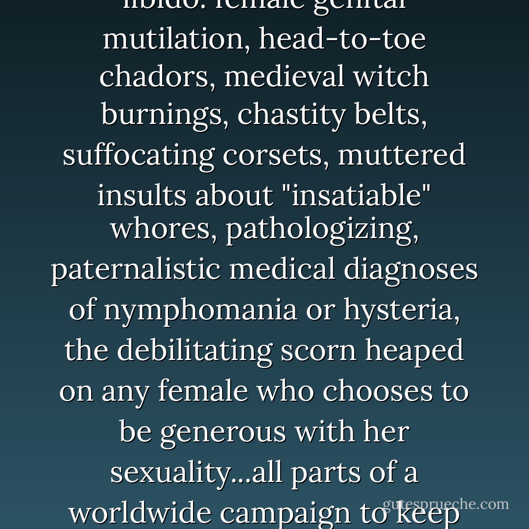 And yet, despite repeated assurances that women aren't particularly sexual creatures, in cultures around the world men have gone to extraordinary lengths to control female libido: female genital mutilation, head-to-toe chadors, medieval witch burnings, chastity belts, suffocating corsets, muttered insults about "insatiable" whores, pathologizing, paternalistic medical diagnoses of nymphomania or hysteria, the debilitating scorn heaped on any female who chooses to be generous with her sexuality...all parts of a worldwide campaign to keep the supposedly low-key female libido under control. Why the electrified high-security razor-wire fence to contain a kitty-cat? - Christopher  Ryan