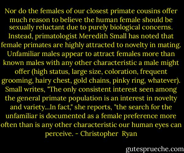 Nor do the females of our closest primate cousins offer much reason to believe the human female should be sexually reluctant due to purely biological concerns. Instead, primatologist Meredith Small has noted that female primates are highly attracted to novelty in mating. Unfamiliar males appear to attract females more than known males with any other characteristic a male might offer (high status, large size, coloration, frequent grooming, hairy chest, gold chains, pinky ring, whatever). Small writes, "The only consistent interest seen among the general primate population is an interest in novelty and variety...In fact," she reports, "the search for the unfamiliar is documented as a female preference more often than is any other characteristic our human eyes can perceive. - Christopher  Ryan