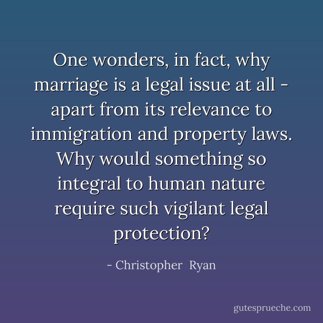 One wonders, in fact, why marriage is a legal issue at all - apart from its relevance to immigration and property laws. Why would something so integral to human nature require such vigilant legal protection? - Christopher  Ryan