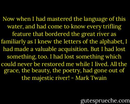 Now when I had mastered the language of this water, and had come to know every trifling feature that bordered the great river as familiarly as I knew the letters of the alphabet, I had made a valuable acquisition. But I had lost something, too. I had lost something which could never be restored me while I lived. All the grace, the beauty, the poetry, had gone out of the majestic river! - Mark Twain