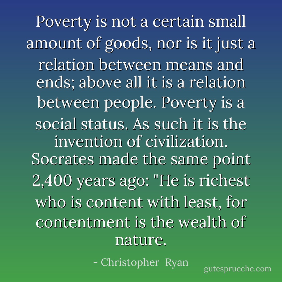 Poverty is not a certain small amount of goods, nor is it just a relation between means and ends; above all it is a relation between people. Poverty is a social status. As such it is the invention of civilization. Socrates made the same point 2,400 years ago: "He is richest who is content with least, for contentment is the wealth of nature. - Christopher  Ryan
