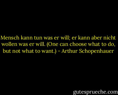 Mensch kann tun was er will; er kann aber nicht wollen was er will. (One can choose what to do, but not what to want.) - Arthur Schopenhauer