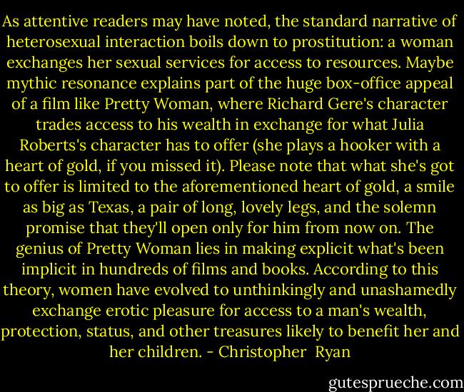 As attentive readers may have noted, the standard narrative of heterosexual interaction boils down to prostitution: a woman exchanges her sexual services for access to resources. Maybe mythic resonance explains part of the huge box-office appeal of a film like Pretty Woman, where Richard Gere's character trades access to his wealth in exchange for what Julia Roberts's character has to offer (she plays a hooker with a heart of gold, if you missed it). Please note that what she's got to offer is limited to the aforementioned heart of gold, a smile as big as Texas, a pair of long, lovely legs, and the solemn promise that they'll open only for him from now on. The genius of Pretty Woman lies in making explicit what's been implicit in hundreds of films and books. According to this theory, women have evolved to unthinkingly and unashamedly exchange erotic pleasure for access to a man's wealth, protection, status, and other treasures likely to benefit her and her children. - Christopher  Ryan
