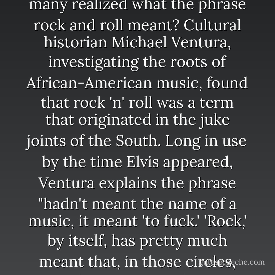 Though many strive to hide their human libidinousness from themselves and each other, being a force of nature, it breaks through. Lots of uptight, proper Americans were scandalized by the way Elvis moved his hips when he sang "rock and roll." But how many realized what the phrase rock and roll meant? Cultural historian Michael Ventura, investigating the roots of African-American music, found that rock 'n' roll was a term that originated in the juke joints of the South. Long in use by the time Elvis appeared, Ventura explains the phrase "hadn't meant the name of a music, it meant 'to fuck.' 'Rock,' by itself, has pretty much meant that, in those circles, since the twenties at least." By the mid-1950s, when the phrase was becoming widely used in mainstream culture, Ventura says the disc jockeys "either didn't know what they were saying or were too sly to admit what they knew. - Christopher  Ryan