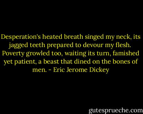 Desperation's heated breath singed my neck, its jagged teeth prepared to devour my flesh. Poverty growled too, waiting its turn, famished yet patient, a beast that dined on the bones of men. - Eric Jerome Dickey