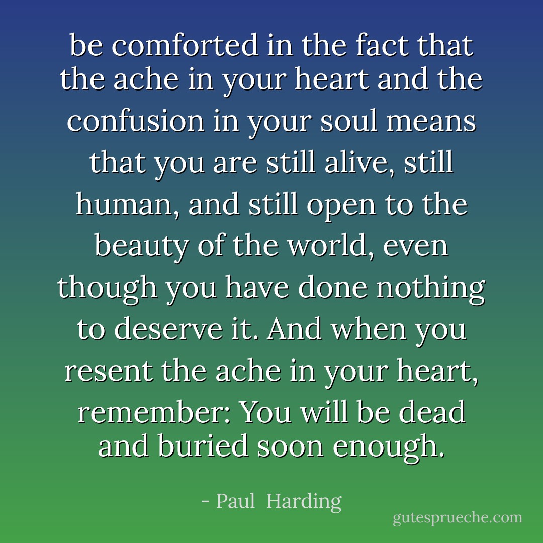 be comforted in the fact that the ache in your heart and the confusion in your soul means that you are still alive, still human, and still open to the beauty of the world, even though you have done nothing to deserve it. And when you resent the ache in your heart, remember: You will be dead and buried soon enough. - Paul  Harding