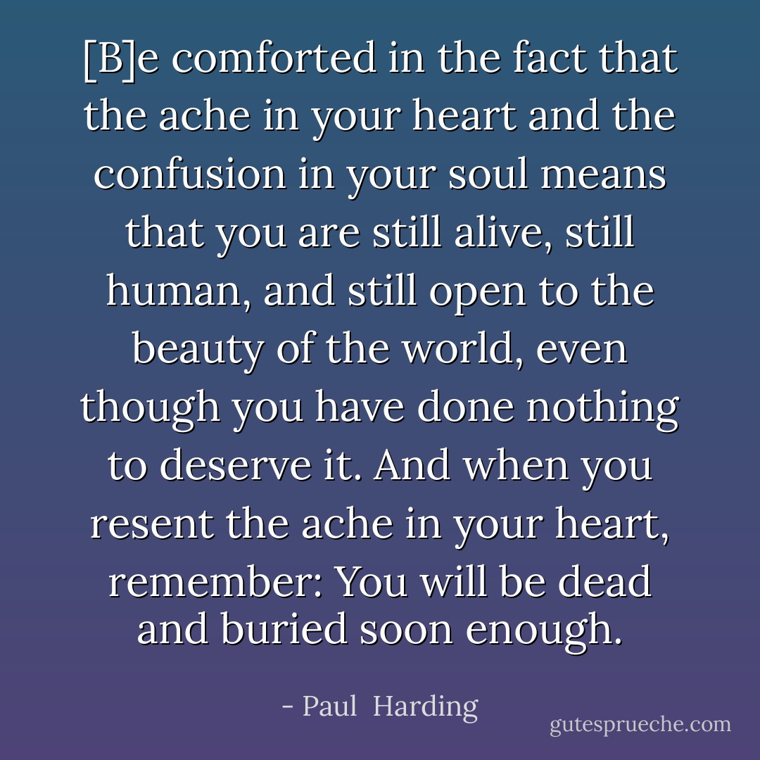 [B]e comforted in the fact that the ache in your heart and the confusion in your soul means that you are still alive, still human, and still open to the beauty of the world, even though you have done nothing to deserve it. And when you resent the ache in your heart, remember: You will be dead and buried soon enough. - Paul  Harding