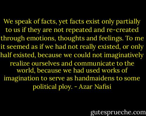 We speak of facts, yet facts exist only partially to us if they are not repeated and re-created through emotions, thoughts and feelings. To me it seemed as if we had not really existed, or only half existed, because we could not imaginatively realize ourselves and communicate to the world, because we had used works of imagination to serve as handmaidens to some political ploy. - Azar Nafisi