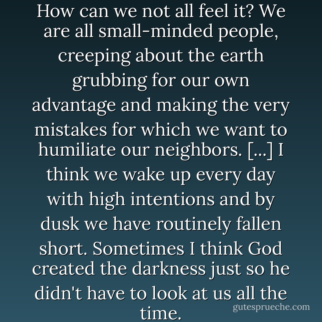 I know something of shame [...] How can we not all feel it? We are all small-minded people, creeping about the earth grubbing for our own advantage and making the very mistakes for which we want to humiliate our neighbors. [...] I think we wake up every day with high intentions and by dusk we have routinely fallen short. Sometimes I think God created the darkness just so he didn't have to look at us all the time. - Helen Simonson