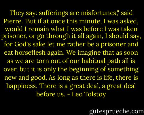 They say: sufferings are misfortunes," said Pierre. 'But if at once this minute, I was asked, would I remain what I was before I was taken prisoner, or go through it all again, I should say, for God's sake let me rather be a prisoner and eat horseflesh again. We imagine that as soon as we are torn out of our habitual path all is over, but it is only the beginning of something new and good. As long as there is life, there is happiness. There is a great deal, a great deal before us. - Leo Tolstoy