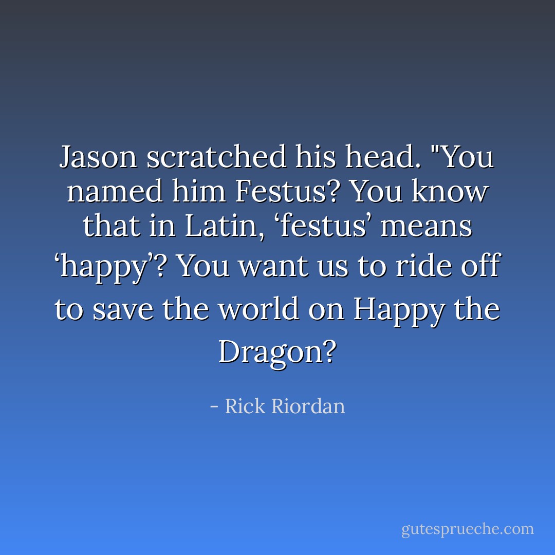 Jason scratched his head. "You named him Festus? You know that in Latin, ‘festus’ means ‘happy’? You want us to ride off to save the world on Happy the Dragon? - Rick Riordan