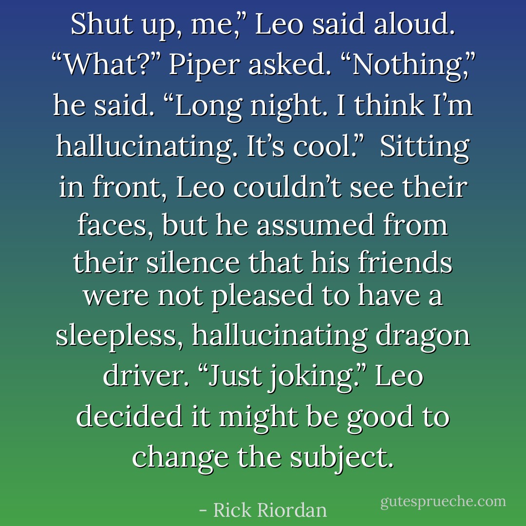 Shut up, me,” Leo said aloud.<br />“What?” Piper asked.<br />“Nothing,” he said. “Long night. I think I’m hallucinating. It’s cool.” <br />Sitting in front, Leo couldn’t see their faces, but he assumed from their silence that his friends were not pleased to have a sleepless, hallucinating dragon driver.<br />“Just joking.” Leo decided it might be good to change the subject. - Rick Riordan