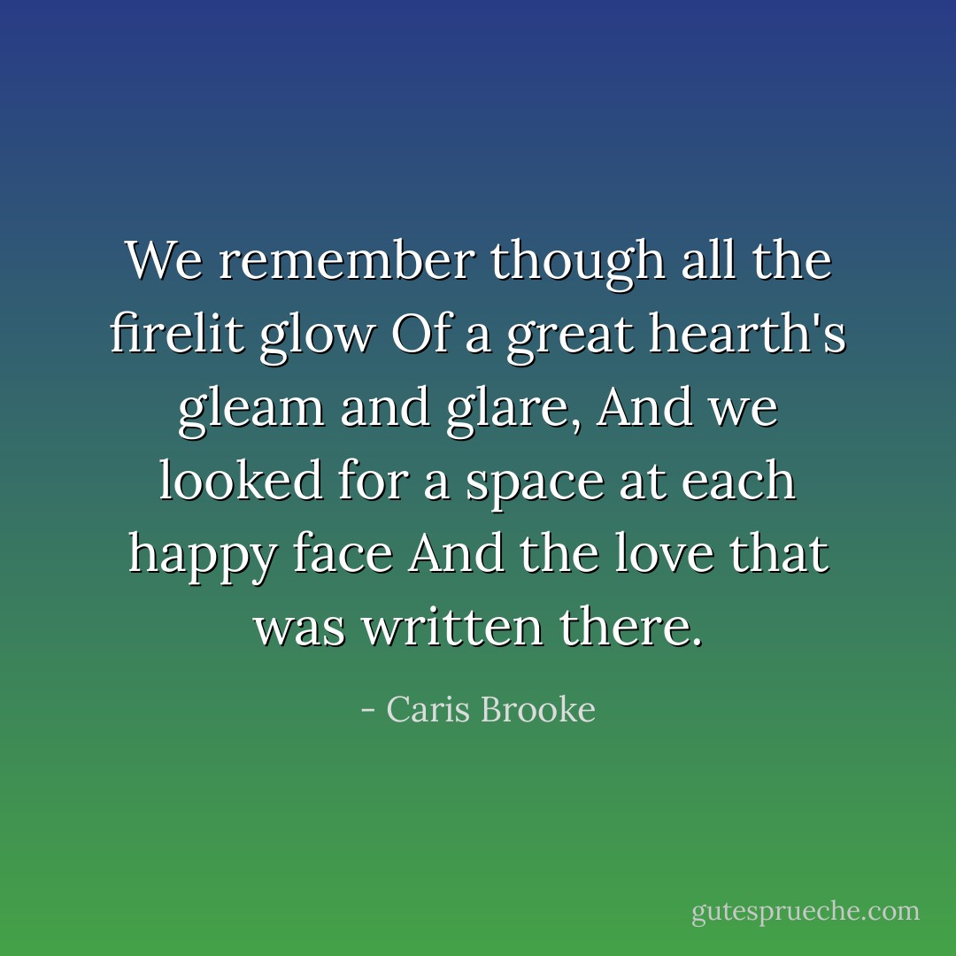 We remember though all the firelit glow<br />Of a great hearth's gleam and glare,<br />And we looked for a space at each happy face<br />And the love that was written there. - Caris Brooke