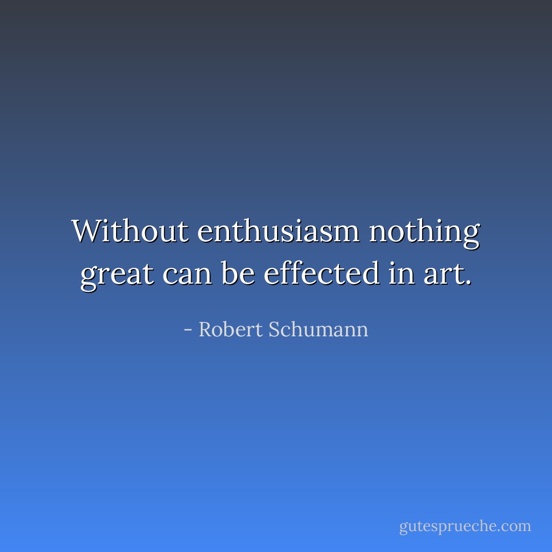 Without enthusiasm nothing great can be effected in art. - Robert Schumann