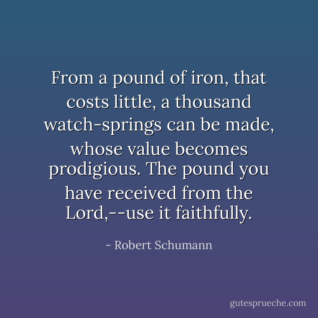 From a pound of iron, that costs little, a thousand watch-springs can be made, whose value becomes prodigious. The pound you have received from the Lord,--use it faithfully. - Robert Schumann
