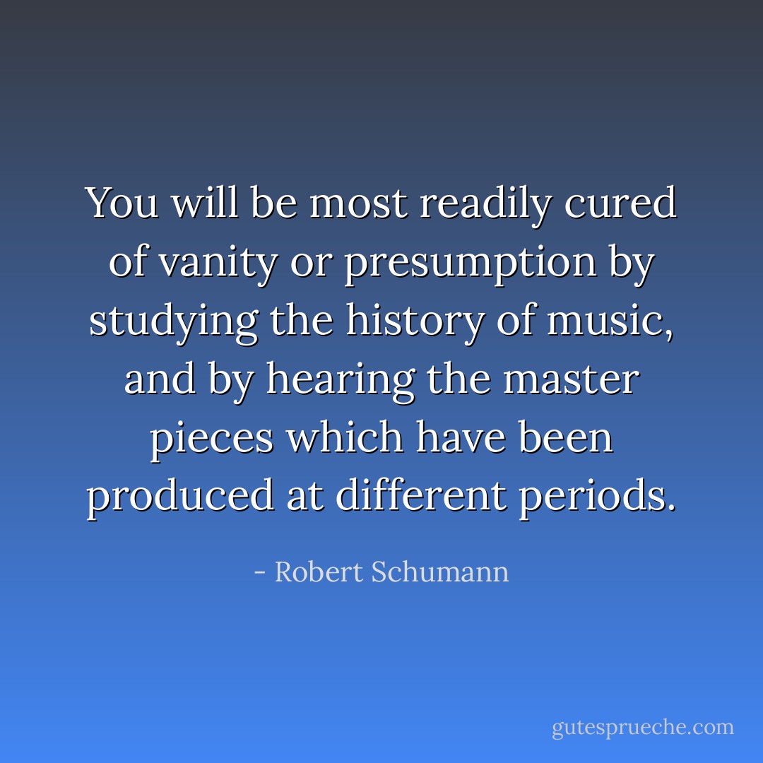 You will be most readily cured of vanity or presumption by studying the history of music, and by hearing the master pieces which have been produced at different periods. - Robert Schumann