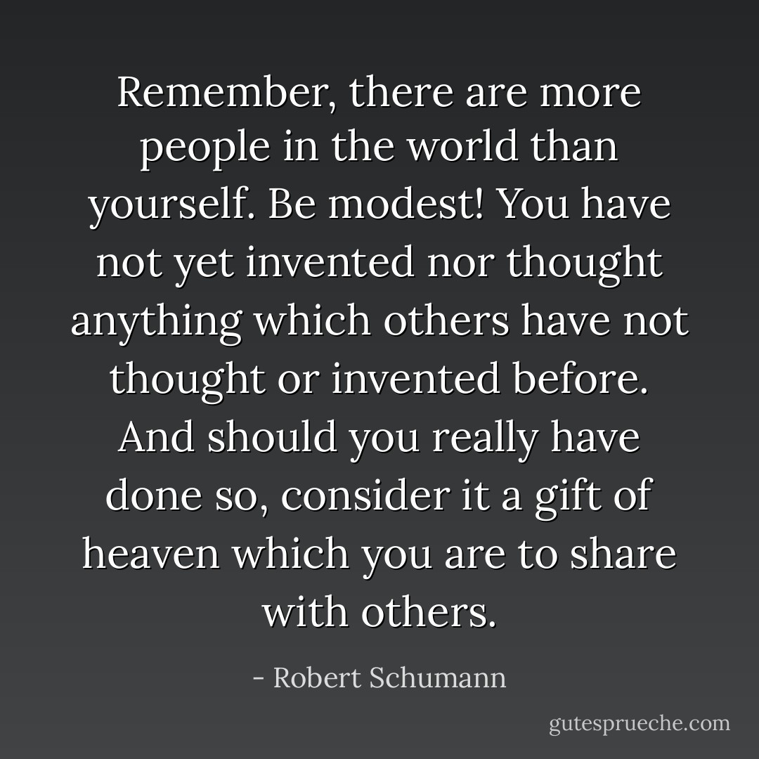 Remember, there are more people in the world than yourself. Be modest! You have not yet invented nor thought anything which others have not thought or invented before. And should you really have done so, consider it a gift of heaven which you are to share with others. - Robert Schumann