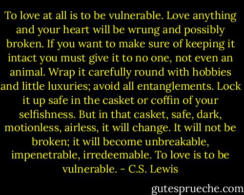 To love at all is to be vulnerable. Love anything and your heart will be wrung and possibly broken. If you want to make sure of keeping it intact you must give it to no one, not even an animal. Wrap it carefully round with hobbies and little luxuries; avoid all entanglements. Lock it up safe in the casket or coffin of your selfishness. But in that casket, safe, dark, motionless, airless, it will change. It will not be broken; it will become unbreakable, impenetrable, irredeemable. To love is to be vulnerable. - C.S. Lewis