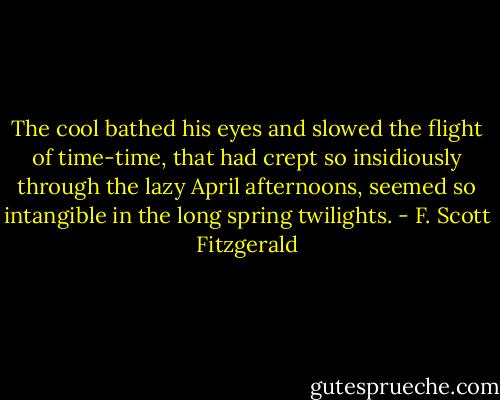 The cool bathed his eyes and slowed the flight of time-time, that had crept so insidiously through the lazy April afternoons, seemed so intangible in the long spring twilights. - F. Scott Fitzgerald