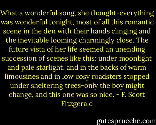 What a wonderful song, she thought-everything was wonderful tonight, most of all this romantic scene in the den with their hands clinging and the inevitable looming charmingly close. The future vista of her life seemed an unending succession of scenes like this: under moonlight and pale starlight, and in the backs of warm limousines and in low cosy roadsters stopped under sheltering trees-only the boy might change, and this one was so nice. - F. Scott Fitzgerald