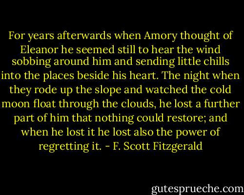 For years afterwards when Amory thought of Eleanor he seemed still to hear the wind sobbing around him and sending little chills into the places beside his heart. The night when they rode up the slope and watched the cold moon float through the clouds, he lost a further part of him that nothing could restore; and when he lost it he lost also the power of regretting it. - F. Scott Fitzgerald