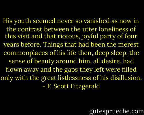 His youth seemed never so vanished as now in the contrast between the utter loneliness of this visit and that riotous, joyful party of four years before. Things that had been the merest commonplaces of his life then, deep sleep, the sense of beauty around him, all desire, had flown away and the gaps they left were filled only with the great listlessness of his disillusion. - F. Scott Fitzgerald