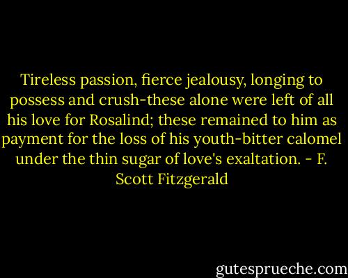 Tireless passion, fierce jealousy, longing to possess and crush-these alone were left of all his love for Rosalind; these remained to him as payment for the loss of his youth-bitter calomel under the thin sugar of love's exaltation. - F. Scott Fitzgerald