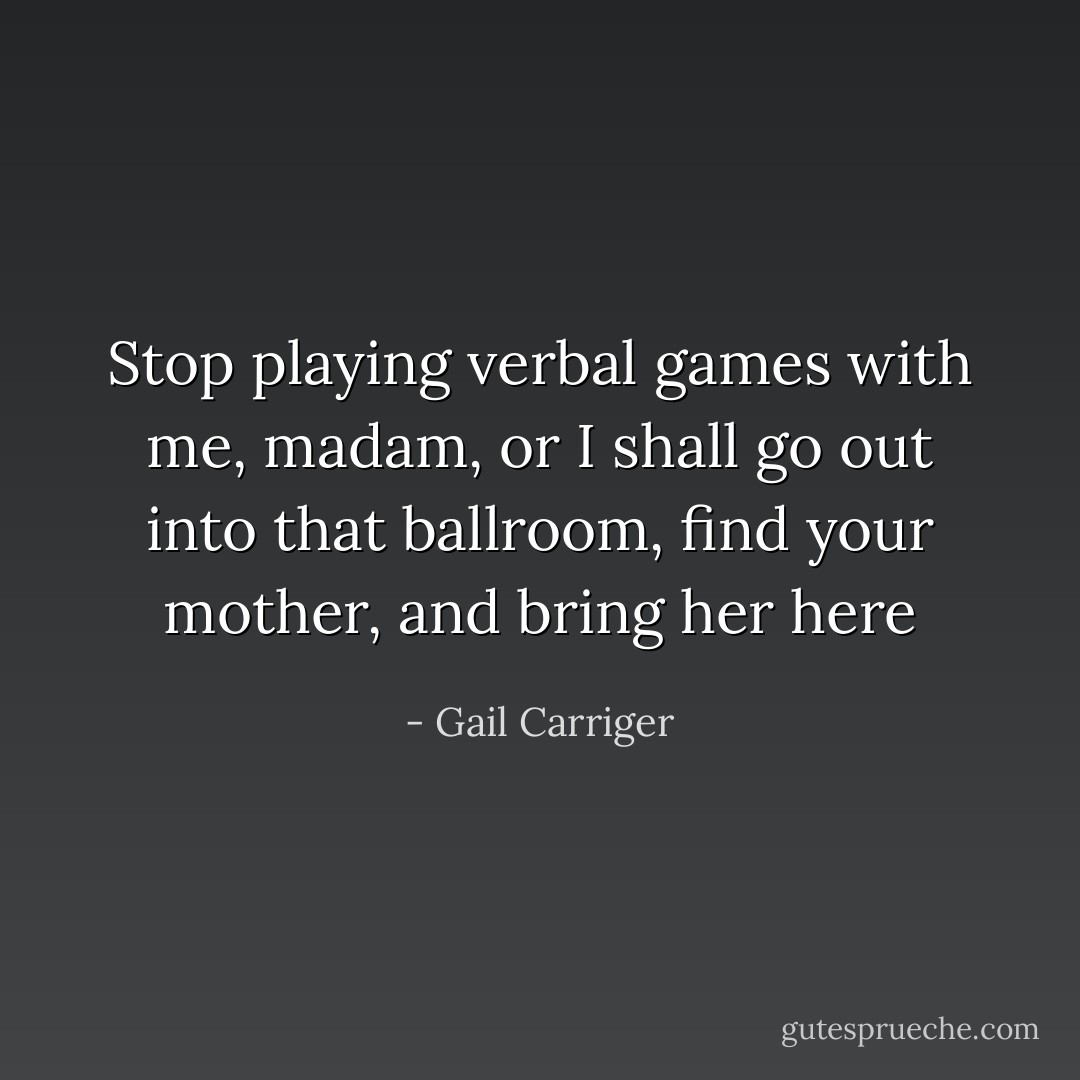 Stop playing verbal games with me, madam, or I shall go out into that ballroom, find your mother, and bring her here - Gail Carriger