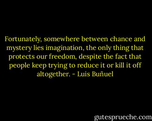 Fortunately, somewhere between chance and mystery lies imagination, the only thing that protects our freedom, despite the fact that people keep trying to reduce it or kill it off altogether. - Luis Buñuel