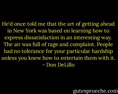 He'd once told me that the art of getting ahead in New York was based on learning how to express dissatisfaction in an interesting way. The air was full of rage and complaint. People had no tolerance for your particular hardship unless you knew how to entertain them with it. - Don DeLillo