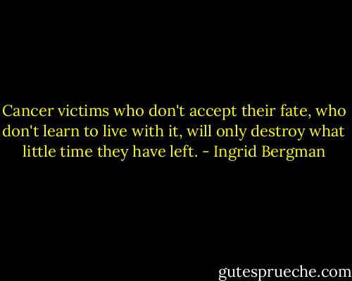 Cancer victims who don't accept their fate, who don't learn to live with it, will only destroy what little time they have left. - Ingrid Bergman