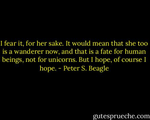 I fear it, for her sake. It would mean that she too is a wanderer now, and that is a fate for human beings, not for unicorns. But I hope, of course I hope. - Peter S. Beagle