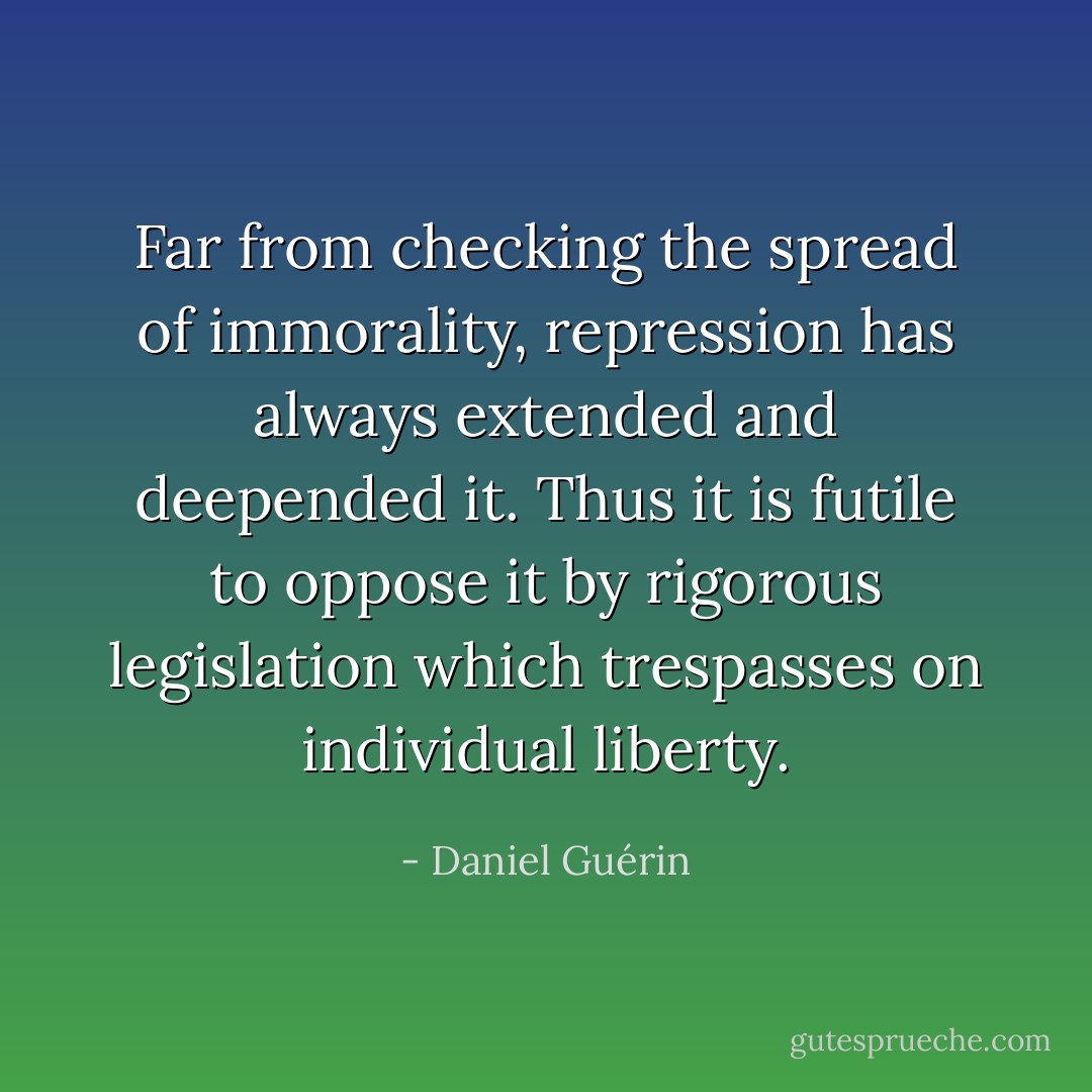 Far from checking the spread of immorality, repression has always extended and deepended it. Thus it is futile to oppose it by rigorous legislation which trespasses on individual liberty. - Daniel Guérin