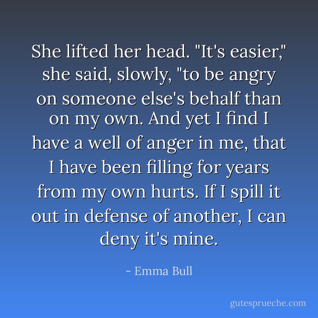 She lifted her head. "It's easier," she said, slowly, "to be angry on someone else's behalf than on my own. And yet I find I have a well of anger in me, that I have been filling for years from my own hurts. If I spill it out in defense of another, I can deny it's mine. - Emma Bull